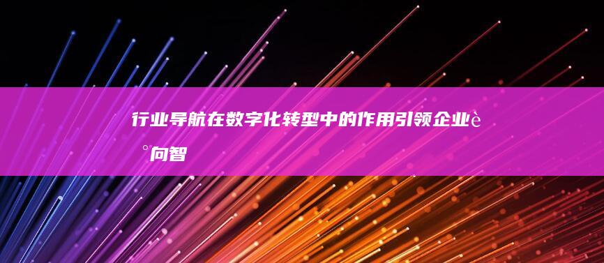 行业导航在数字化转型中的作用：引领企业走向智能时代 (导航行业分析)