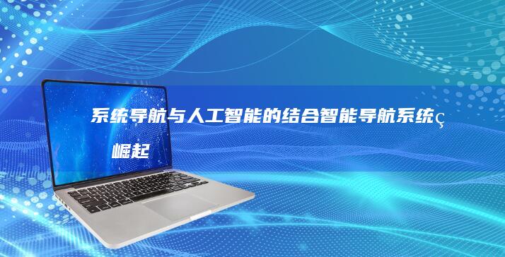 系统导航与人工智能的结合：智能导航系统的崛起与挑战 (系统导航与人类的联系)